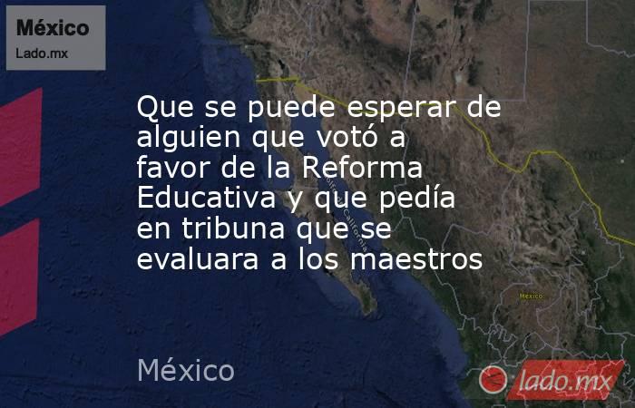 Que se puede esperar de alguien que votó a favor de la Reforma Educativa y que pedía en tribuna que se evaluara a los maestros. Noticias en tiempo real