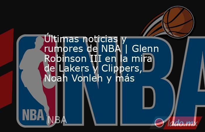 Últimas noticias y rumores de NBA | Glenn Robinson III en la mira de Lakers y Clippers, Noah Vonleh y más. Noticias en tiempo real