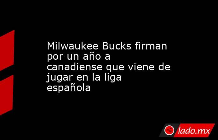 Milwaukee Bucks firman por un año a canadiense que viene de jugar en la liga española. Noticias en tiempo real