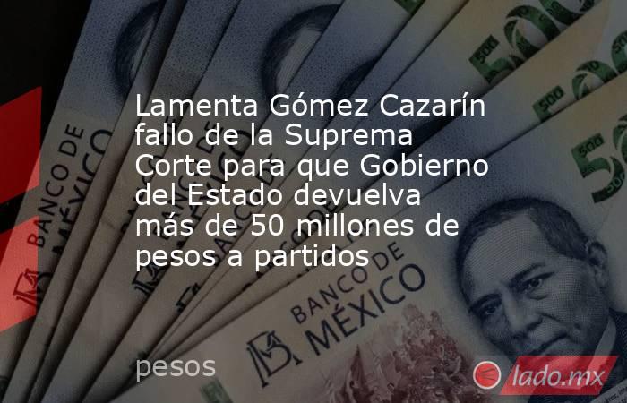 Lamenta Gómez Cazarín fallo de la Suprema Corte para que Gobierno del Estado devuelva más de 50 millones de pesos a partidos. Noticias en tiempo real