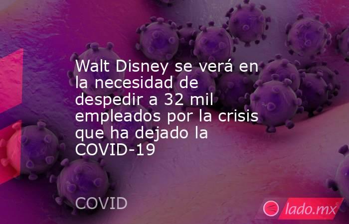 Walt Disney se verá en la necesidad de despedir a 32 mil empleados por la crisis que ha dejado la COVID-19. Noticias en tiempo real