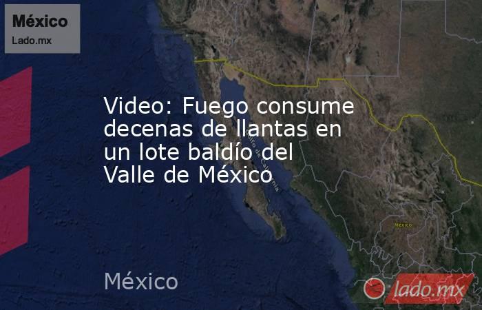 Video: Fuego consume decenas de llantas en un lote baldío del Valle de México. Noticias en tiempo real