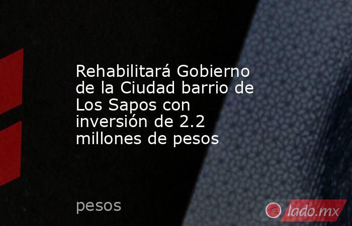 Rehabilitará Gobierno de la Ciudad barrio de Los Sapos con inversión de 2.2 millones de pesos. Noticias en tiempo real