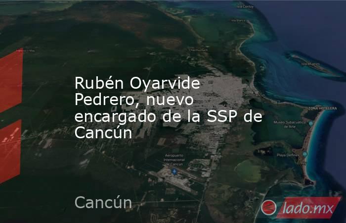 Rubén Oyarvide Pedrero, nuevo encargado de la SSP de Cancún. Noticias en tiempo real