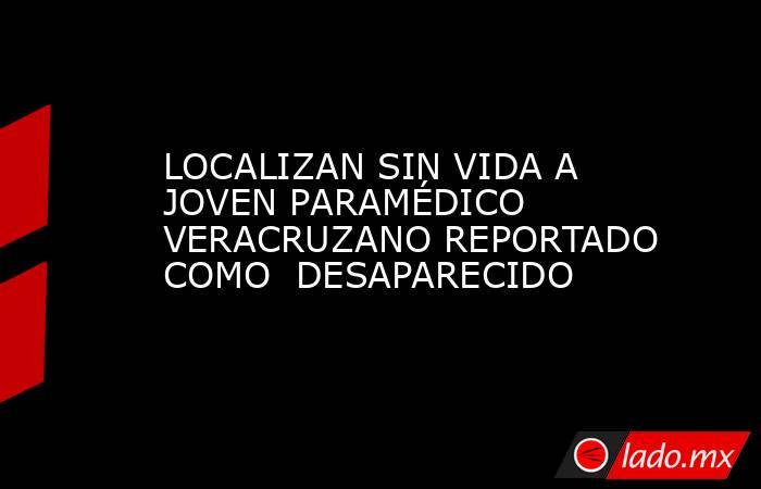 LOCALIZAN SIN VIDA A JOVEN PARAMÉDICO VERACRUZANO REPORTADO COMO  DESAPARECIDO. Noticias en tiempo real