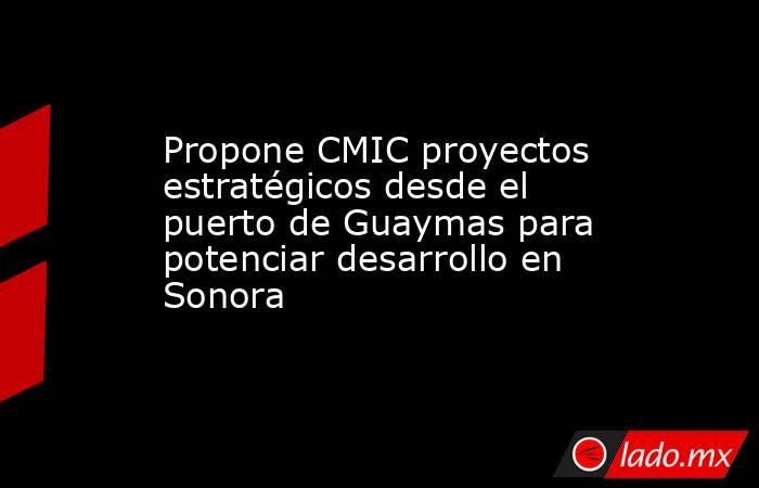 Propone CMIC proyectos estratégicos desde el puerto de Guaymas para potenciar desarrollo en Sonora. Noticias en tiempo real