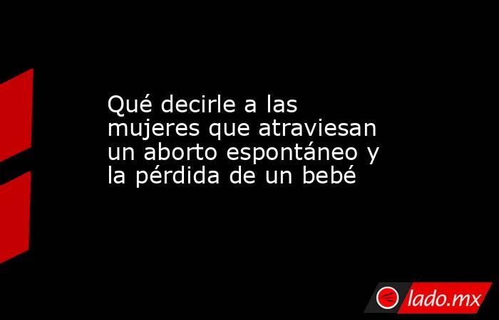 Qué decirle a las mujeres que atraviesan un aborto espontáneo y la pérdida de un bebé. Noticias en tiempo real