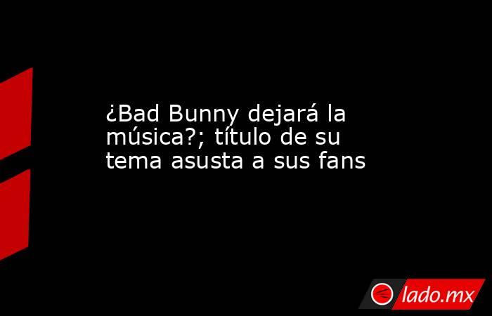 ¿Bad Bunny dejará la música?; título de su tema asusta a sus fans. Noticias en tiempo real