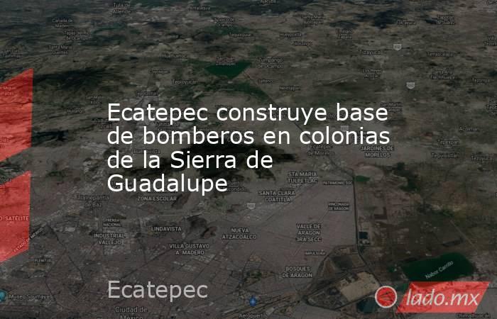 Ecatepec construye base de bomberos en colonias de la Sierra de Guadalupe. Noticias en tiempo real