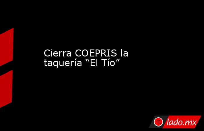 Cierra COEPRIS la taquería “El Tío”. Noticias en tiempo real