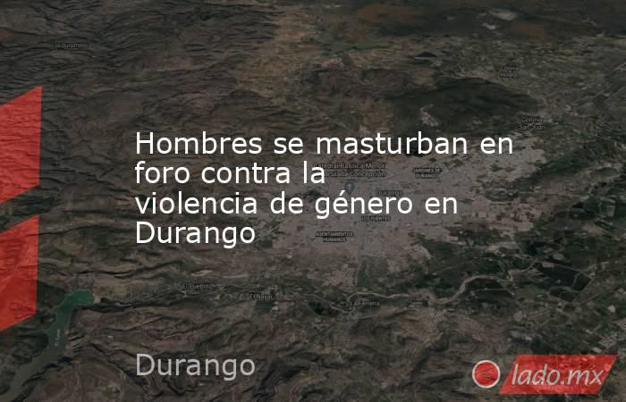 Hombres se masturban en foro contra la violencia de género en Durango. Noticias en tiempo real