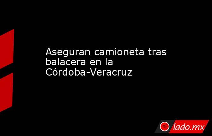 Aseguran camioneta tras balacera en la Córdoba-Veracruz. Noticias en tiempo real