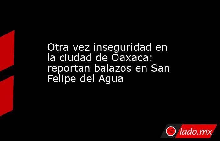 Otra vez inseguridad en la ciudad de Oaxaca: reportan balazos en San Felipe del Agua. Noticias en tiempo real