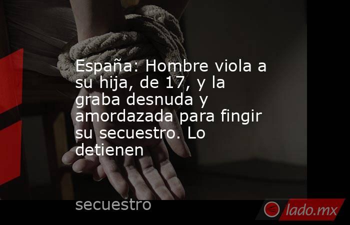 España: Hombre viola a su hija, de 17, y la graba desnuda y amordazada para fingir su secuestro. Lo detienen. Noticias en tiempo real