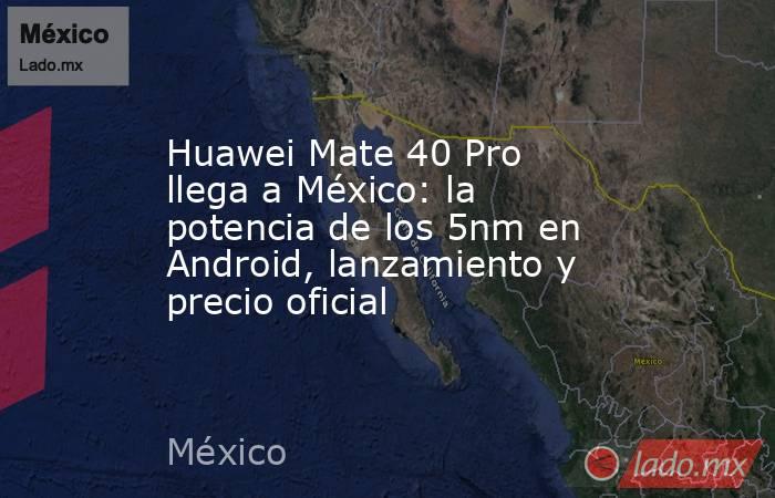 Huawei Mate 40 Pro llega a México: la potencia de los 5nm en Android, lanzamiento y precio oficial. Noticias en tiempo real