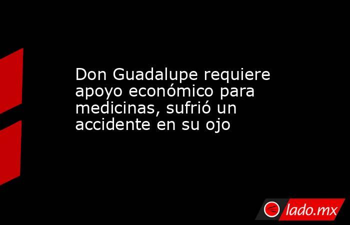 Don Guadalupe requiere apoyo económico para medicinas, sufrió un accidente en su ojo. Noticias en tiempo real