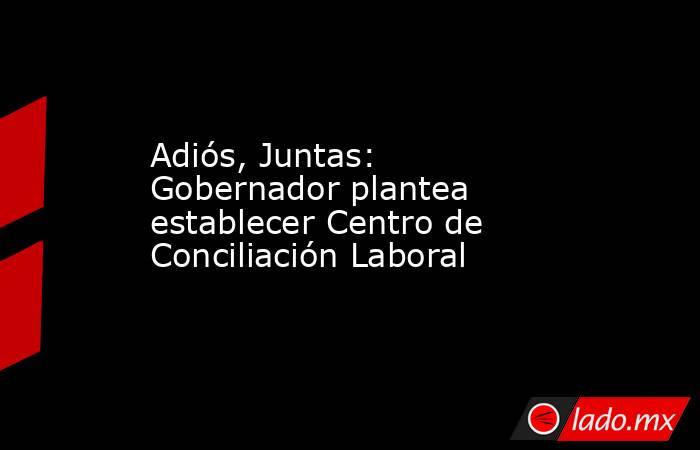 Adiós, Juntas: Gobernador plantea establecer Centro de Conciliación Laboral. Noticias en tiempo real