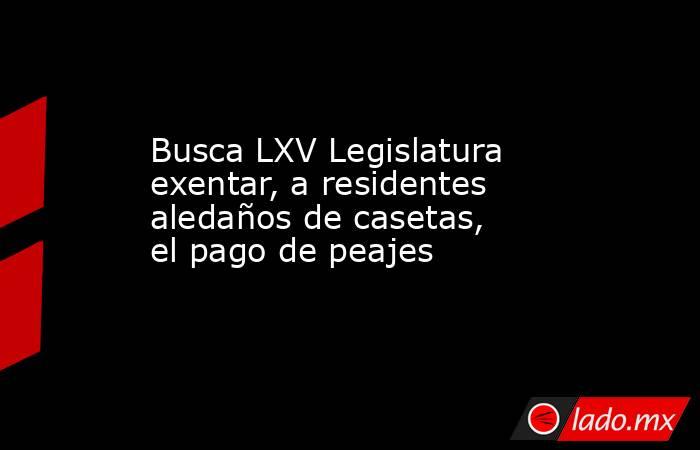 Busca LXV Legislatura exentar, a residentes aledaños de casetas, el pago de peajes. Noticias en tiempo real