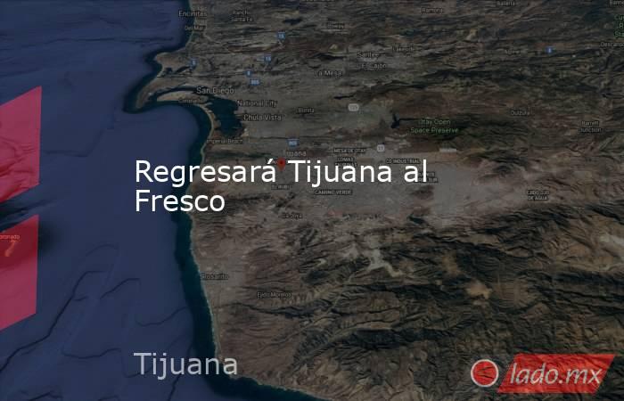 Regresará Tijuana al Fresco. Noticias en tiempo real