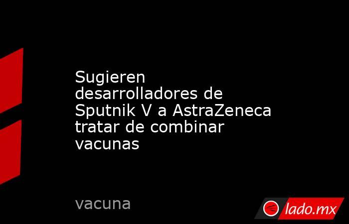 Sugieren desarrolladores de Sputnik V a AstraZeneca tratar de combinar vacunas. Noticias en tiempo real