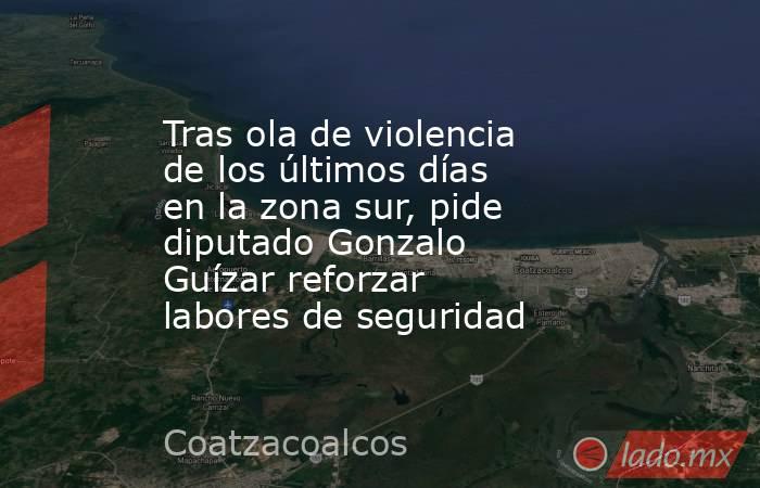 Tras ola de violencia de los últimos días en la zona sur, pide diputado Gonzalo Guízar reforzar labores de seguridad. Noticias en tiempo real