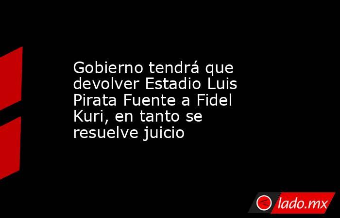 Gobierno tendrá que devolver Estadio Luis Pirata Fuente a Fidel Kuri, en tanto se resuelve juicio. Noticias en tiempo real