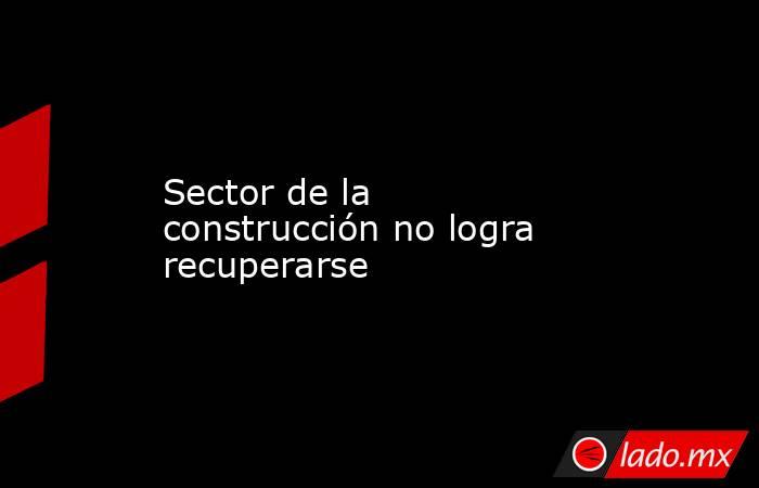 Sector de la construcción no logra recuperarse. Noticias en tiempo real