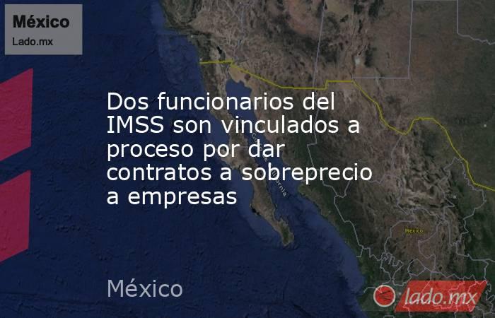 Dos funcionarios del IMSS son vinculados a proceso por dar contratos a sobreprecio a empresas. Noticias en tiempo real