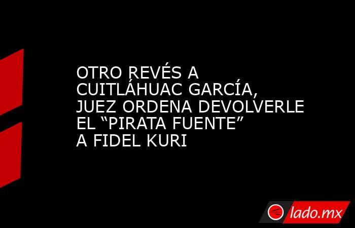 OTRO REVÉS A CUITLÁHUAC GARCÍA, JUEZ ORDENA DEVOLVERLE EL “PIRATA FUENTE” A FIDEL KURI. Noticias en tiempo real