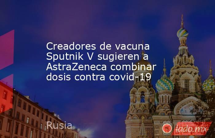 Creadores de vacuna Sputnik V sugieren a AstraZeneca combinar dosis contra covid-19. Noticias en tiempo real