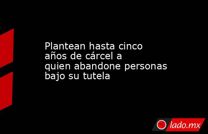 Plantean hasta cinco años de cárcel a quien abandone personas bajo su tutela. Noticias en tiempo real