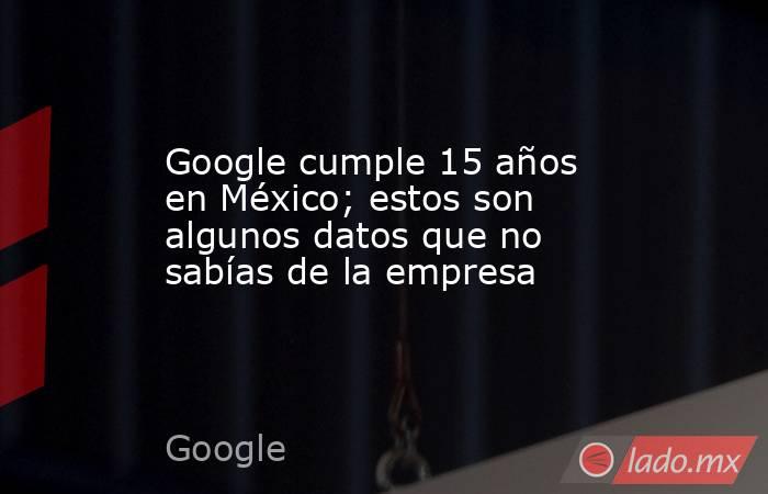 Google cumple 15 años en México; estos son algunos datos que no sabías de la empresa. Noticias en tiempo real