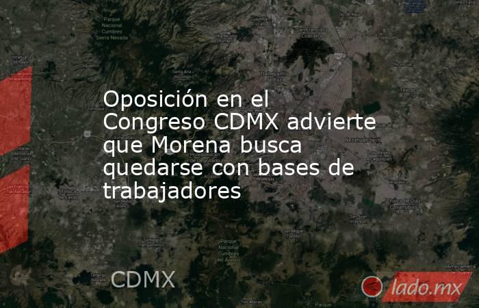 Oposición en el Congreso CDMX advierte que Morena busca quedarse con bases de trabajadores. Noticias en tiempo real