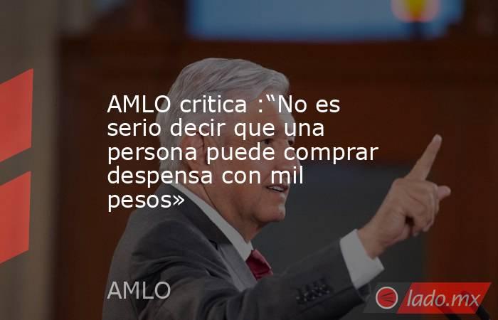 AMLO critica :“No es serio decir que una persona puede comprar despensa con mil pesos». Noticias en tiempo real