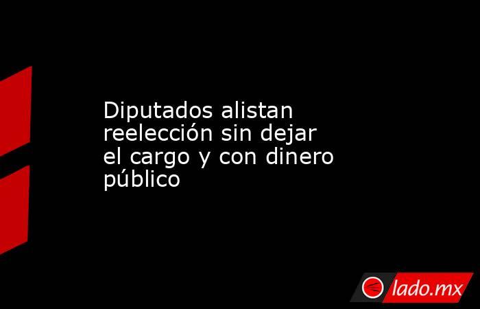 Diputados alistan reelección sin dejar el cargo y con dinero público. Noticias en tiempo real