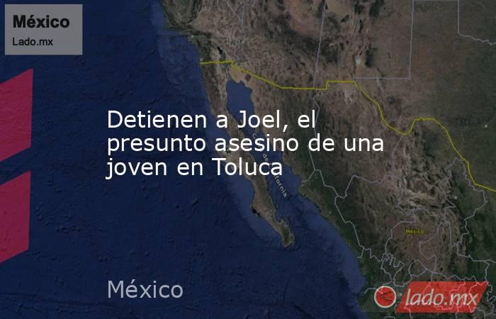 Detienen a Joel, el presunto asesino de una joven en Toluca. Noticias en tiempo real