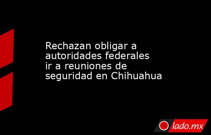 Rechazan obligar a autoridades federales ir a reuniones de seguridad en Chihuahua. Noticias en tiempo real