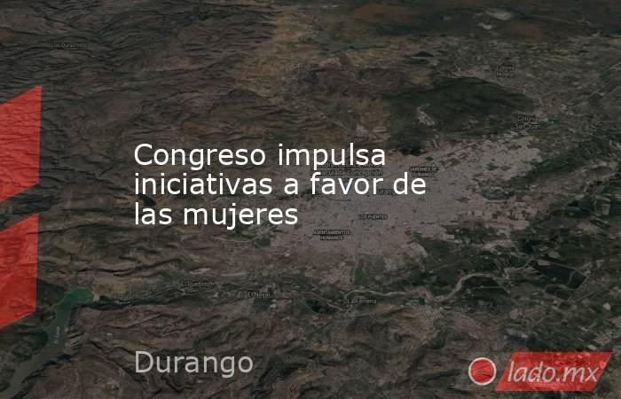 Congreso impulsa iniciativas a favor de las mujeres. Noticias en tiempo real