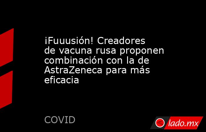 ¡Fuuusión! Creadores de vacuna rusa proponen combinación con la de AstraZeneca para más eficacia. Noticias en tiempo real