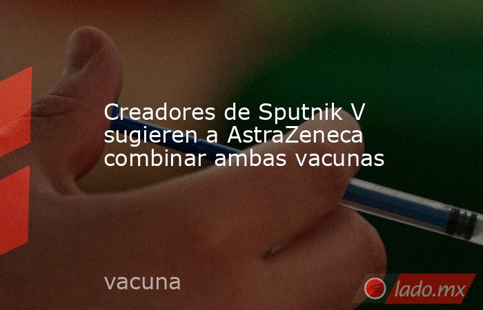 Creadores de Sputnik V sugieren a AstraZeneca combinar ambas vacunas. Noticias en tiempo real