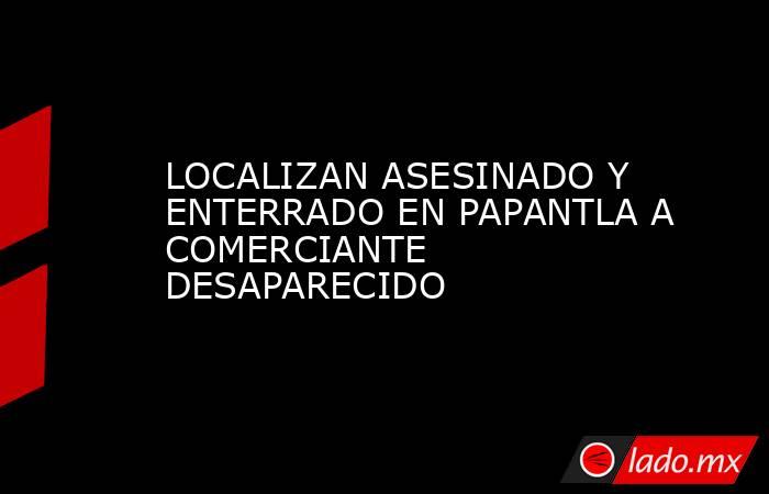 LOCALIZAN ASESINADO Y ENTERRADO EN PAPANTLA A COMERCIANTE DESAPARECIDO. Noticias en tiempo real