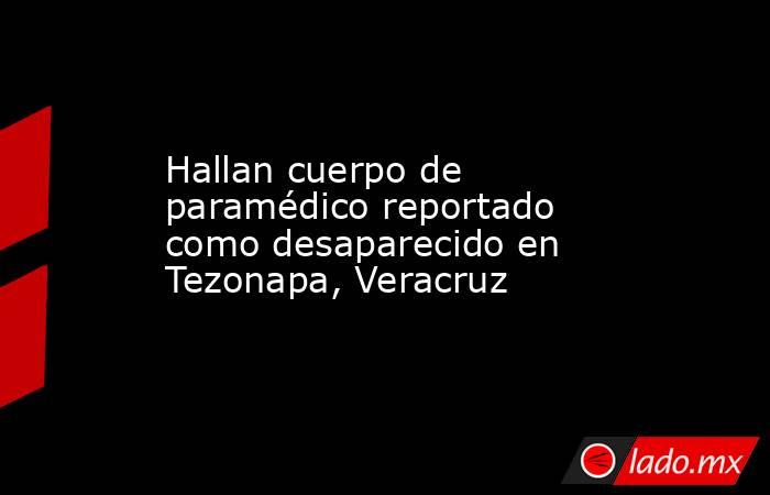 Hallan cuerpo de paramédico reportado como desaparecido en Tezonapa, Veracruz. Noticias en tiempo real