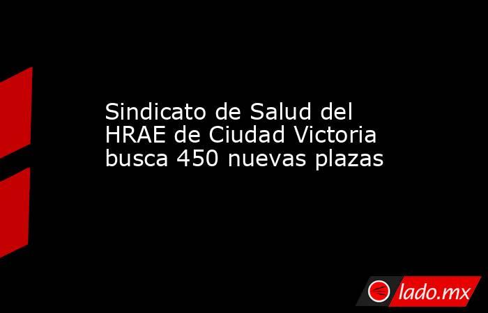 Sindicato de Salud del HRAE de Ciudad Victoria busca 450 nuevas plazas. Noticias en tiempo real