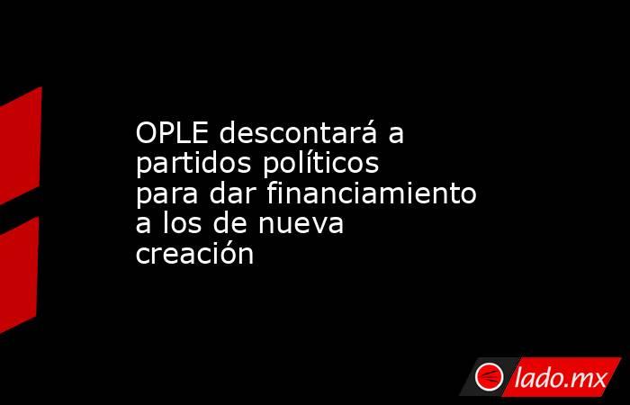 OPLE descontará a partidos políticos para dar financiamiento a los de nueva creación. Noticias en tiempo real