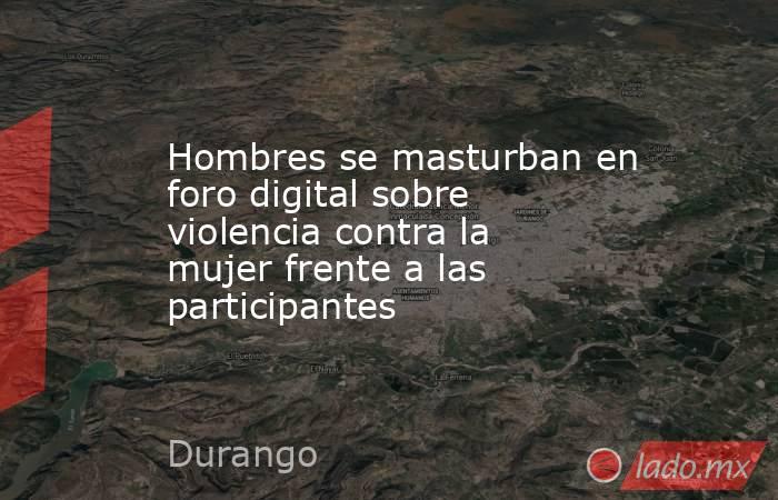 Hombres se masturban en foro digital sobre violencia contra la mujer frente a las participantes. Noticias en tiempo real