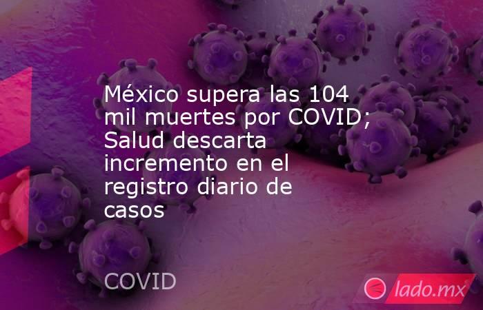 México supera las 104 mil muertes por COVID; Salud descarta incremento en el registro diario de casos. Noticias en tiempo real