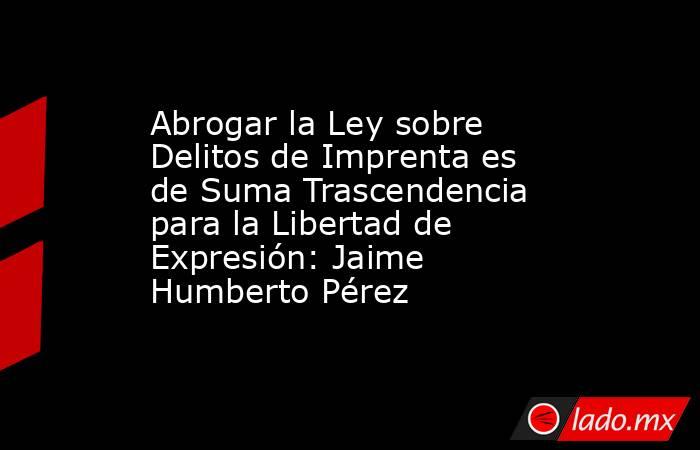 Abrogar la Ley sobre Delitos de Imprenta es de Suma Trascendencia para la Libertad de Expresión: Jaime Humberto Pérez. Noticias en tiempo real