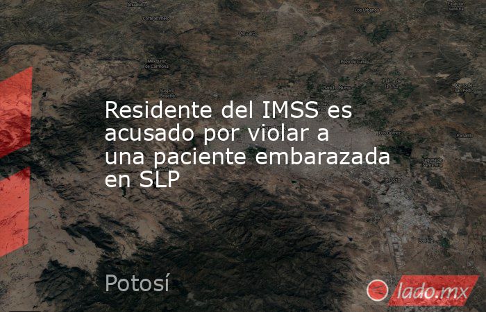 Residente del IMSS es acusado por violar a una paciente embarazada en SLP. Noticias en tiempo real