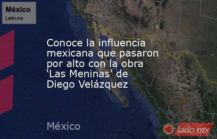 Conoce la influencia mexicana que pasaron por alto con la obra ‘Las Meninas’ de Diego Velázquez. Noticias en tiempo real