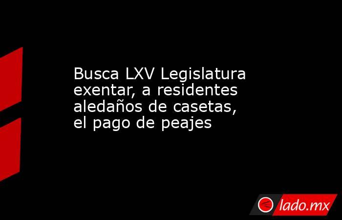 Busca LXV Legislatura exentar, a residentes aledaños de casetas, el pago de peajes. Noticias en tiempo real